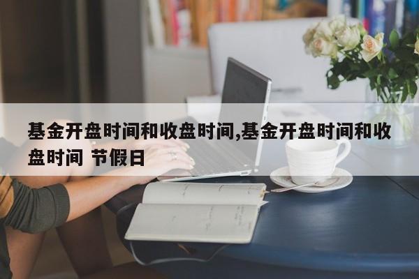 基金开盘时间和收盘时间,基金开盘时间和收盘时间 节假日