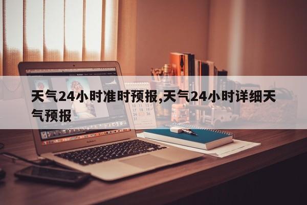 天气24小时准时预报,天气24小时详细天气预报